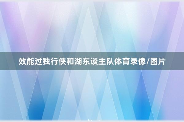 效能过独行侠和湖东谈主队体育录像/图片