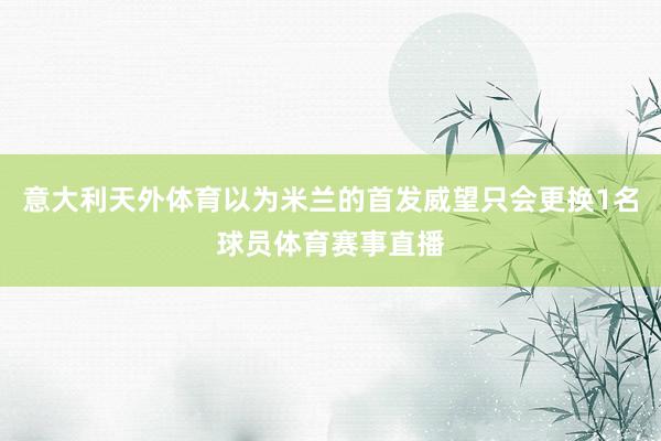 意大利天外体育以为米兰的首发威望只会更换1名球员体育赛事直播