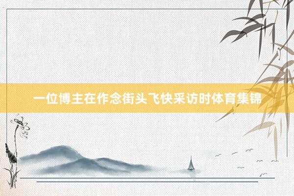 一位博主在作念街头飞快采访时体育集锦