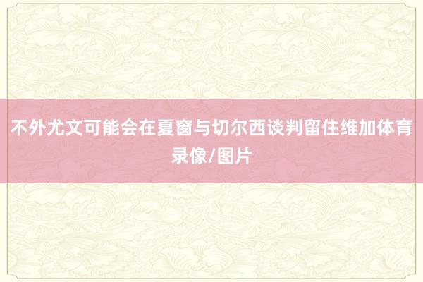 不外尤文可能会在夏窗与切尔西谈判留住维加体育录像/图片