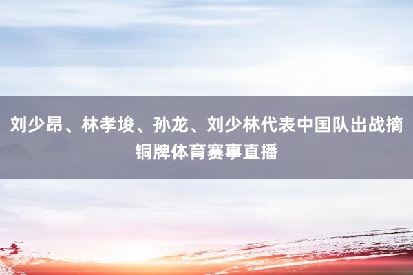 刘少昂、林孝埈、孙龙、刘少林代表中国队出战摘铜牌体育赛事直播