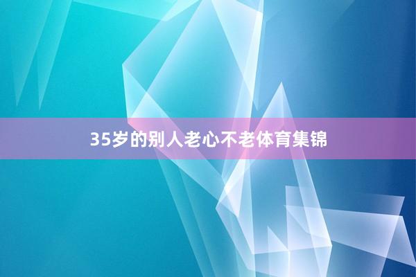 35岁的别人老心不老体育集锦