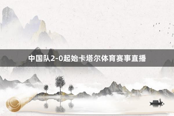 中国队2-0起始卡塔尔体育赛事直播
