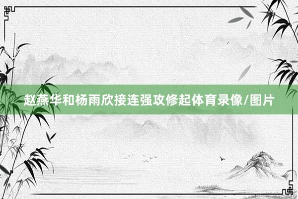 赵燕华和杨雨欣接连强攻修起体育录像/图片
