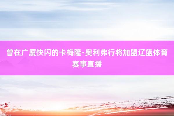 曾在广厦快闪的卡梅隆-奥利弗行将加盟辽篮体育赛事直播