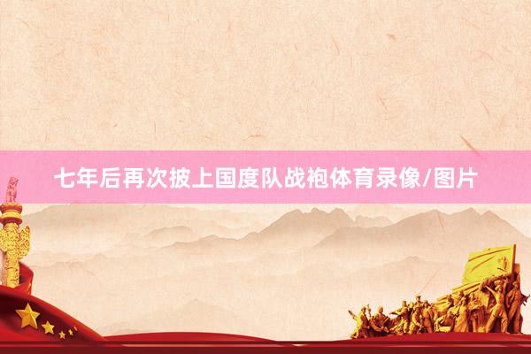 七年后再次披上国度队战袍体育录像/图片