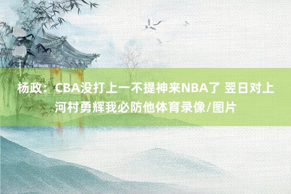 杨政：CBA没打上一不提神来NBA了 翌日对上河村勇辉我必防他体育录像/图片