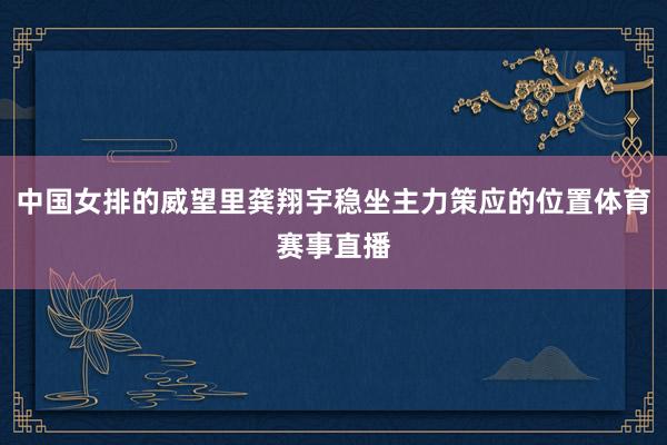 中国女排的威望里龚翔宇稳坐主力策应的位置体育赛事直播