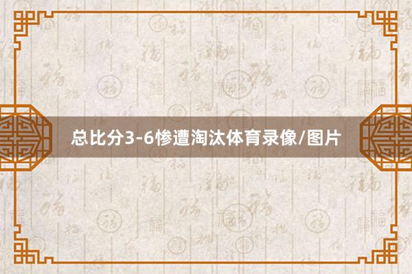 总比分3-6惨遭淘汰体育录像/图片