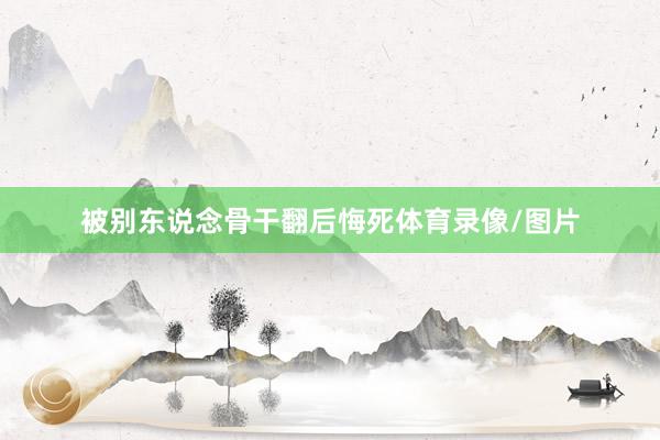 被别东说念骨干翻后悔死体育录像/图片