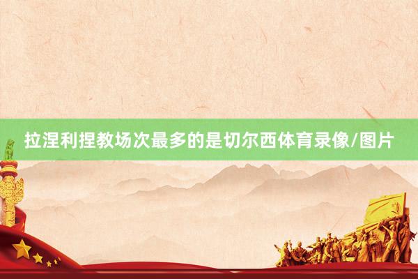 拉涅利捏教场次最多的是切尔西体育录像/图片