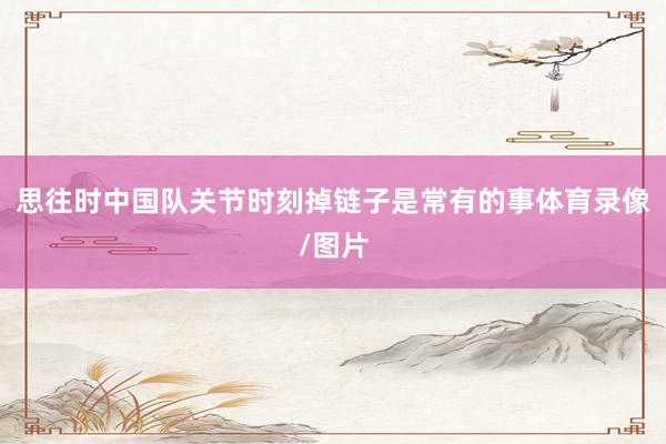 思往时中国队关节时刻掉链子是常有的事体育录像/图片