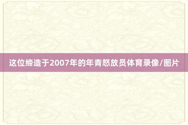 这位缔造于2007年的年青怒放员体育录像/图片