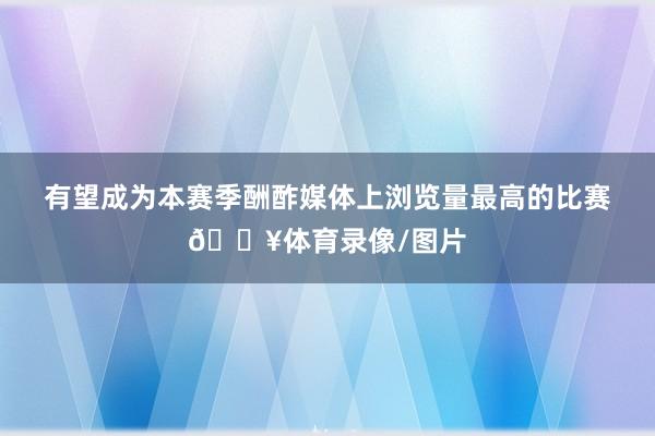 有望成为本赛季酬酢媒体上浏览量最高的比赛🔥体育录像/图片