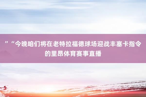 ”“今晚咱们将在老特拉福德球场迎战丰塞卡指令的里昂体育赛事直播