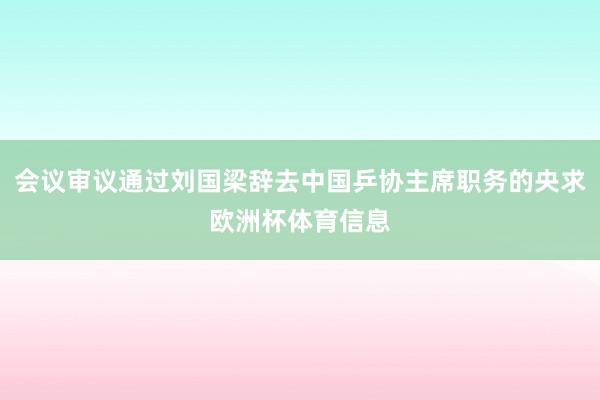 会议审议通过刘国梁辞去中国乒协主席职务的央求欧洲杯体育信息