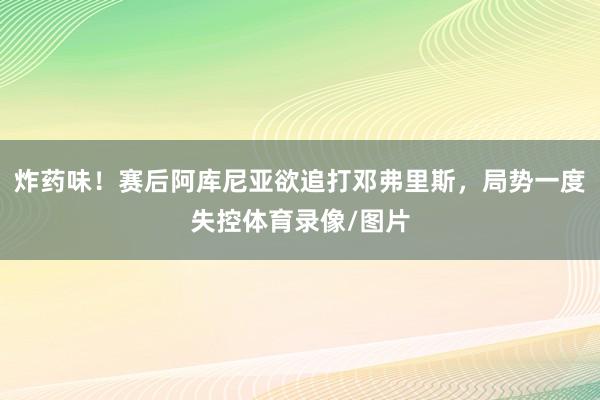 炸药味！赛后阿库尼亚欲追打邓弗里斯，局势一度失控体育录像/图片