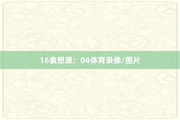 16　　袁想源：04体育录像/图片