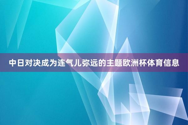 中日对决成为连气儿弥远的主题欧洲杯体育信息