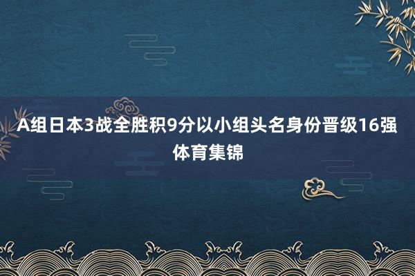 A组日本3战全胜积9分以小组头名身份晋级16强体育集锦