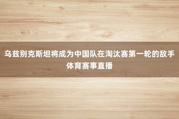 乌兹别克斯坦将成为中国队在淘汰赛第一轮的敌手体育赛事直播