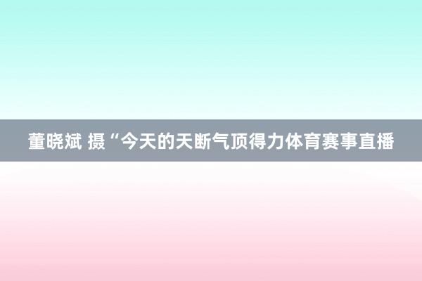 董晓斌 摄“今天的天断气顶得力体育赛事直播