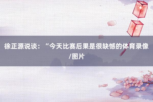 徐正源说谈：“今天比赛后果是很缺憾的体育录像/图片