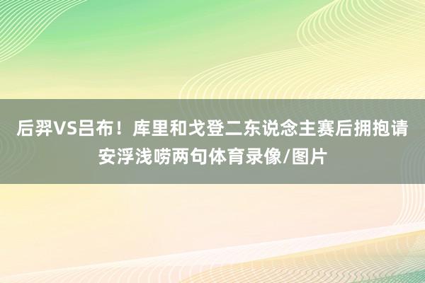 后羿VS吕布！库里和戈登二东说念主赛后拥抱请安浮浅唠两句体育录像/图片