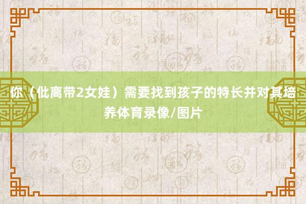 你（仳离带2女娃）需要找到孩子的特长并对其培养体育录像/图片