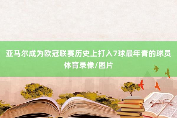 亚马尔成为欧冠联赛历史上打入7球最年青的球员体育录像/图片