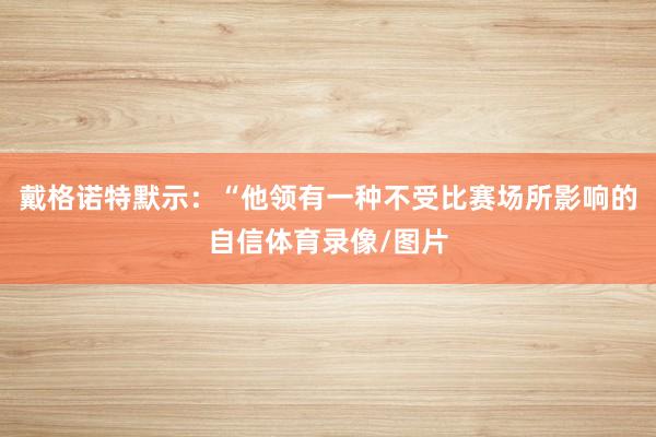 戴格诺特默示：“他领有一种不受比赛场所影响的自信体育录像/图片