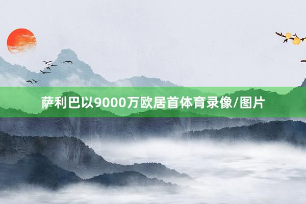 萨利巴以9000万欧居首体育录像/图片