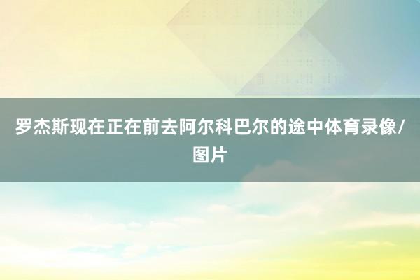 罗杰斯现在正在前去阿尔科巴尔的途中体育录像/图片