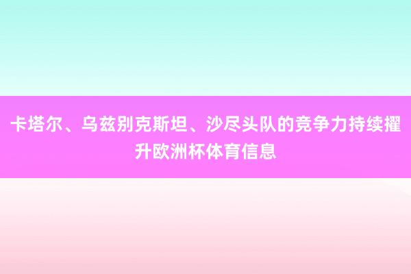 卡塔尔、乌兹别克斯坦、沙尽头队的竞争力持续擢升欧洲杯体育信息