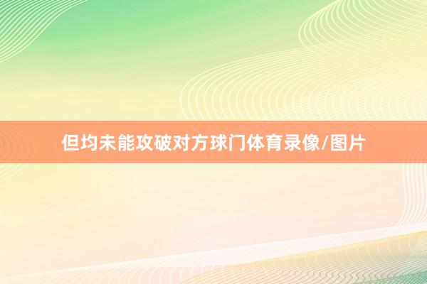但均未能攻破对方球门体育录像/图片