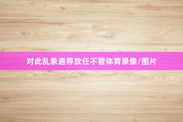 对此乱象遴荐放任不管体育录像/图片