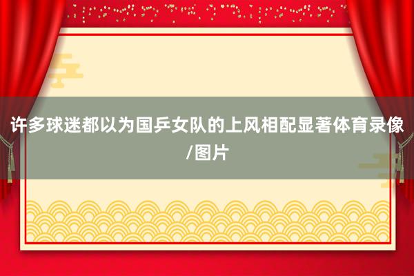 许多球迷都以为国乒女队的上风相配显著体育录像/图片