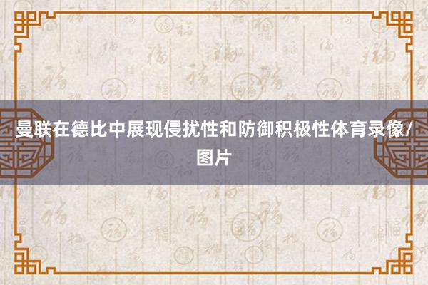 曼联在德比中展现侵扰性和防御积极性体育录像/图片