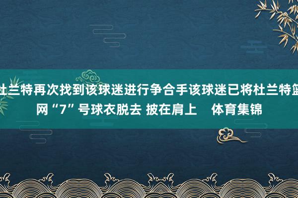 杜兰特再次找到该球迷进行争合手该球迷已将杜兰特篮网“7”号球衣脱去 披在肩上    体育集锦