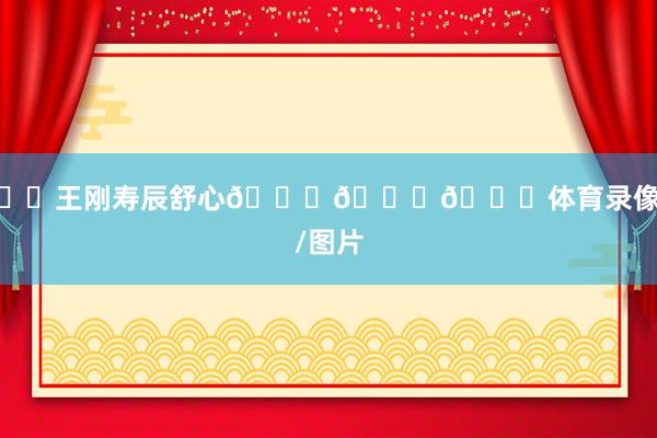 ㊗️王刚寿辰舒心🎂🎂🎂体育录像/图片