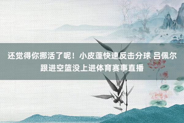 还觉得你挪活了呢！小皮蓬快速反击分球 吕佩尔跟进空篮没上进体育赛事直播