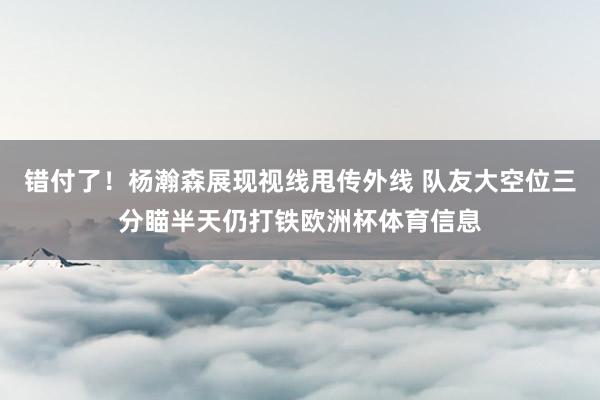 错付了！杨瀚森展现视线甩传外线 队友大空位三分瞄半天仍打铁欧洲杯体育信息